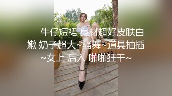 ❤️牛仔短裙 身材超好皮肤白嫩 奶子超大~骚舞~道具抽插~女上 后入 啪啪狂干~