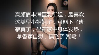 高颜值丰满巨乳御姐，最喜欢这类型小姐姐了，可能下了班寂寞了，坐在家中身体发热，拿香蕉自慰，搞飞了 潮喷！