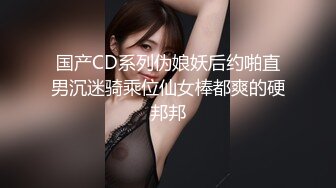 国产CD系列伪娘妖后约啪直男沉迷骑乘位仙女棒都爽的硬邦邦