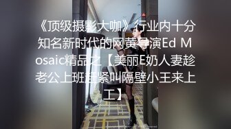 《顶级摄影大咖》行业内十分知名新时代的网黄导演Ed Mosaic精品之【美丽E奶人妻趁老公上班赶紧叫隔壁小王来上工】