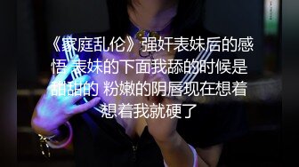 《家庭乱伦》强奸表妹后的感悟 表妹的下面我舔的时候是甜甜的 粉嫩的阴唇现在想着想着我就硬了