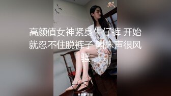 高颜值女神紧身牛仔裤 开始就忍不住脱裤子 叫床声很风骚