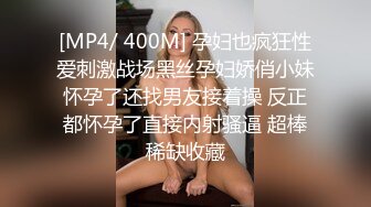 [MP4/ 400M] 孕妇也疯狂性爱刺激战场黑丝孕妇娇俏小妹怀孕了还找男友接着操 反正都怀孕了直接内射骚逼 超棒稀缺收藏