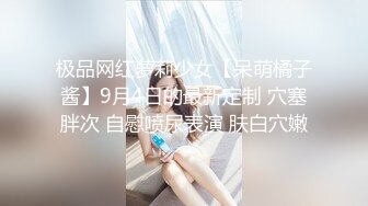 极品网红萝莉少女【呆萌橘子酱】9月4日的最新定制 穴塞胖次 自慰喷尿表演 肤白穴嫩