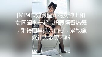 [MP4]9分颜值尤物女神！和女同闺蜜一起！扭腰摆臀热舞，难得道具插穴自慰，紧致骚穴让人欲罢不能