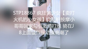 STP18867 疯狂美少女【卖打火机的小女孩】约私护按摩小哥哥回家勾引激情打炮 骑在J8上面猛烈摇动操高潮了