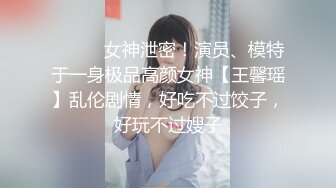 ⚫️⚫️女神泄密！演员、模特于一身极品高颜女神【王馨瑶】乱伦剧情，好吃不过饺子，好玩不过嫂子