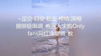 ~足交 口交 肛交 榨精 深喉 捆绑极限调_教万人求购Onlyfans网红淫妻调_教