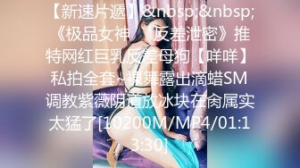 【新速片遞】&nbsp;&nbsp;《极品女神☀️反差泄密》推特网红巨乳反差母狗【咩咩】私拍全套~裸舞露出滴蜡SM调教紫薇阴道放冰块在肏属实太猛了[10200M/MP4/01:13:30]