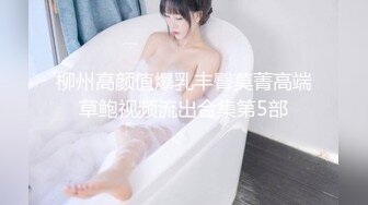 柳州高颜值爆乳丰臀莫菁高端草鲍视频流出合集第5部