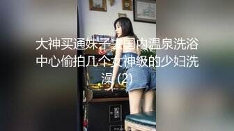 大神买通妹子去国内温泉洗浴中心偷拍几个女神级的少妇洗澡 (2)