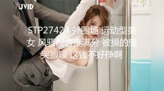 STP27424 外围场 运动型美女 风骚配合度满分 被操的鬼哭狼嚎 这钱不好挣啊