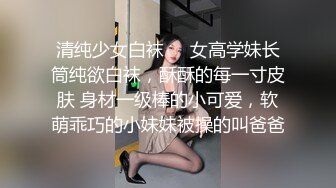 清纯少女白袜❤️女高学妹长筒纯欲白袜，酥酥的每一寸皮肤 身材一级棒的小可爱，软萌乖巧的小妹妹被操的叫爸爸