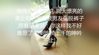 炮椅房主题偷拍-胸大漂亮的美女刚进房间被男友强脱裤子,捂着逼逼说：你这样我不好意思了.抱到炮椅上干的呻吟不止!